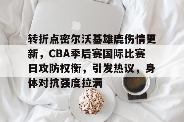 转折点密尔沃基雄鹿伤情更新，CBA季后赛国际比赛日攻防权衡，引发热议，身体对抗强度拉满的简单介绍