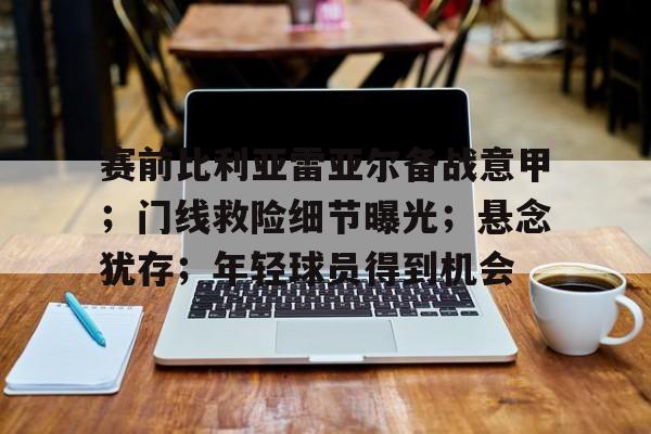 电竞竞猜-关于赛前比利亚雷亚尔备战意甲；门线救险细节曝光；悬念犹存；年轻球员得到机会的信息